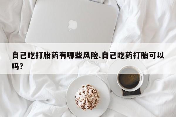 打胎药微信上哪里买自己吃打胎药有哪些风险.自己吃药打胎可以吗？