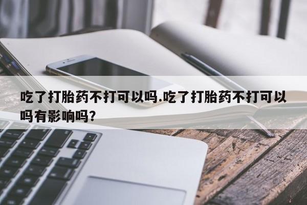 打胎药微信上哪里买吃了打胎药不打可以吗.吃了打胎药不打可以吗有影响吗？