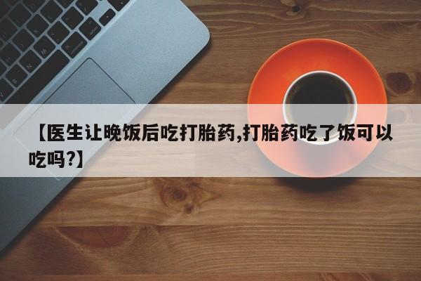 打胎药微信上哪里买【医生让晚饭后吃打胎药,打胎药吃了饭可以吃吗?】