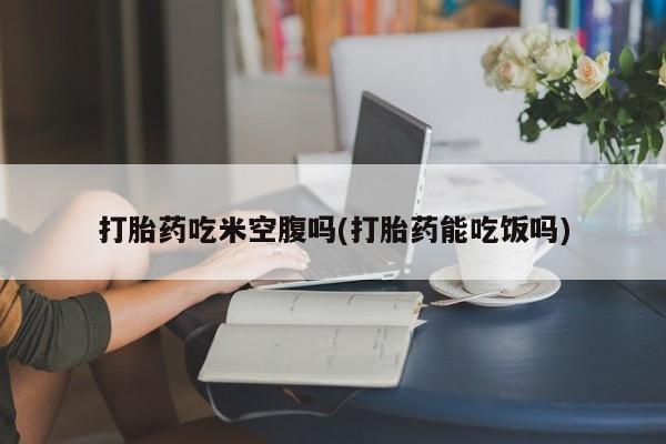 打胎药微信上哪里买打胎药吃米空腹吗(打胎药能吃饭吗)