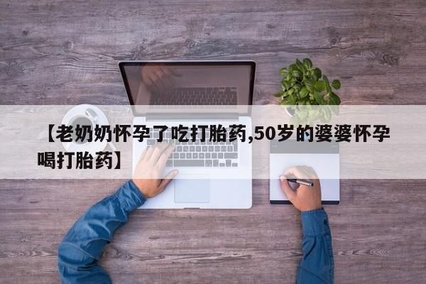 打胎药微信上哪里买【老奶奶怀孕了吃打胎药,50岁的婆婆怀孕喝打胎药】