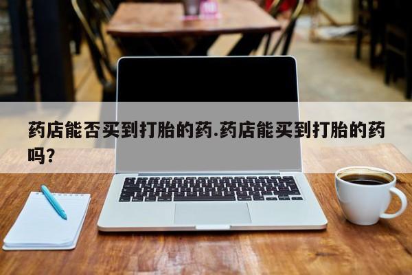 打胎药微信上哪里买药店能否买到打胎的药.药店能买到打胎的药吗？