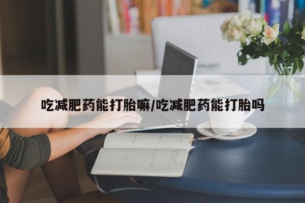 打胎药微信上哪里买吃减肥药能打胎嘛/吃减肥药能打胎吗