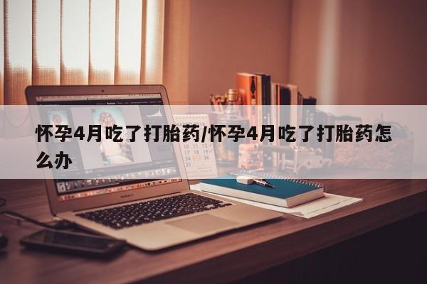 打胎药微信上哪里买怀孕4月吃了打胎药/怀孕4月吃了打胎药怎么办