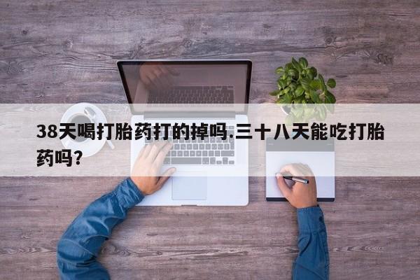 打胎药微信上哪里买38天喝打胎药打的掉吗.三十八天能吃打胎药吗？