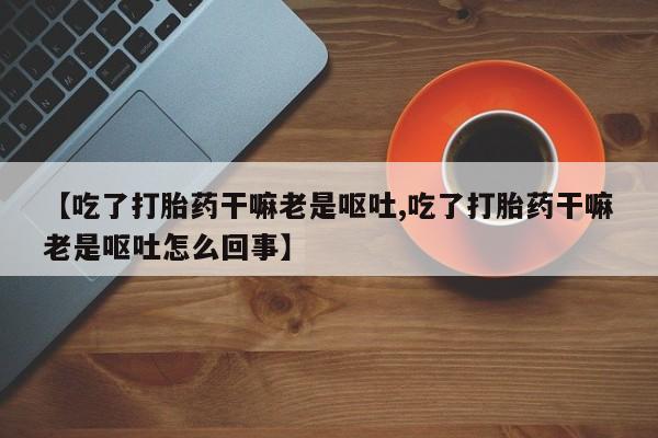 打胎药微信上哪里买【吃了打胎药干嘛老是呕吐,吃了打胎药干嘛老是呕吐怎么回事】