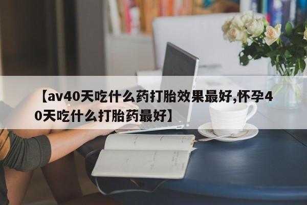 打胎药微信上哪里买【av40天吃什么药打胎效果最好,怀孕40天吃什么打胎药最好】