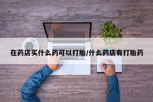 打胎药微信上哪里买在药店买什么药可以打胎/什么药店有打胎药