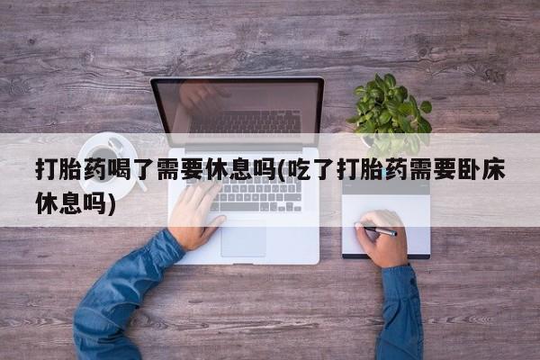 打胎药微信上哪里买打胎药喝了需要休息吗(吃了打胎药需要卧床休息吗)