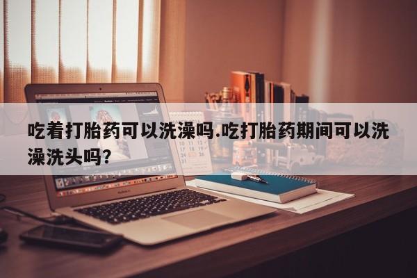 打胎药微信上哪里买吃着打胎药可以洗澡吗.吃打胎药期间可以洗澡洗头吗？