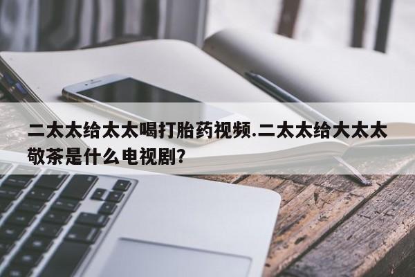 打胎药微信上哪里买二太太给太太喝打胎药视频.二太太给大太太敬茶是什么电视剧？