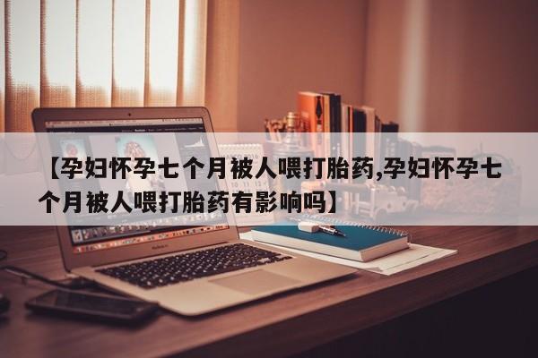 打胎药微信上哪里买【孕妇怀孕七个月被人喂打胎药,孕妇怀孕七个月被人喂打胎药有影响吗】