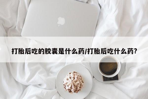 打胎药微信上哪里买打胎后吃的胶囊是什么药/打胎后吃什么药?
