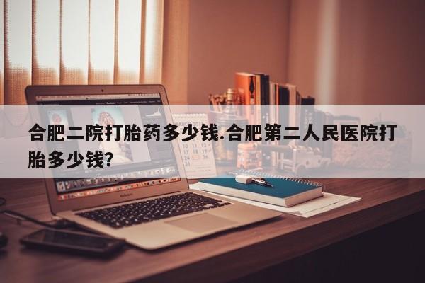 打胎药微信上哪里买合肥二院打胎药多少钱.合肥第二人民医院打胎多少钱？