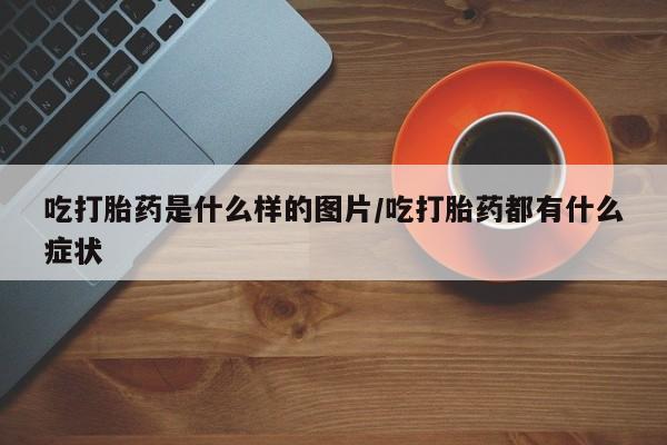 打胎药微信上哪里买吃打胎药是什么样的图片/吃打胎药都有什么症状