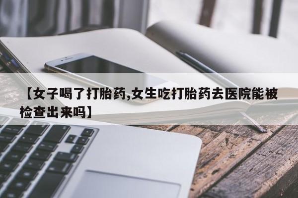 打胎药微信上哪里买【女子喝了打胎药,女生吃打胎药去医院能被检查出来吗】