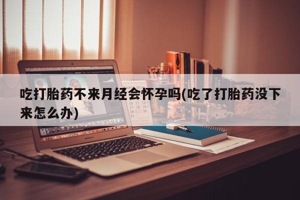 打胎药微信上哪里买吃打胎药不来月经会怀孕吗(吃了打胎药没下来怎么办)