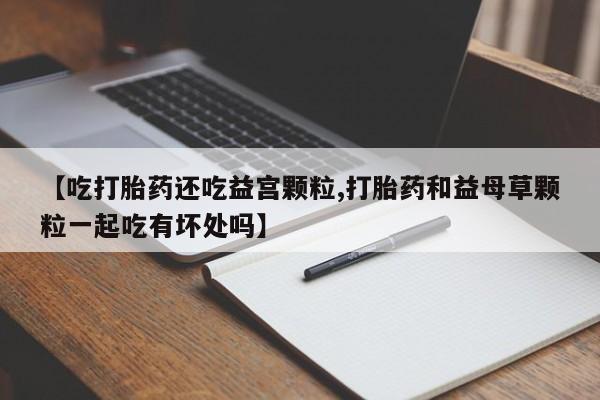 打胎药微信上哪里买【吃打胎药还吃益宫颗粒,打胎药和益母草颗粒一起吃有坏处吗】