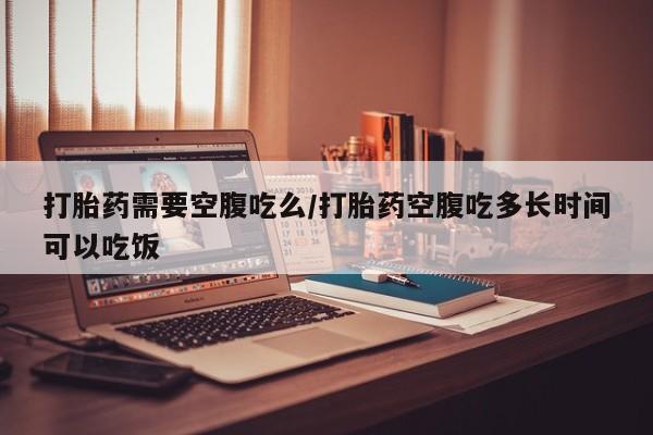打胎药微信上哪里买打胎药需要空腹吃么/打胎药空腹吃多长时间可以吃饭