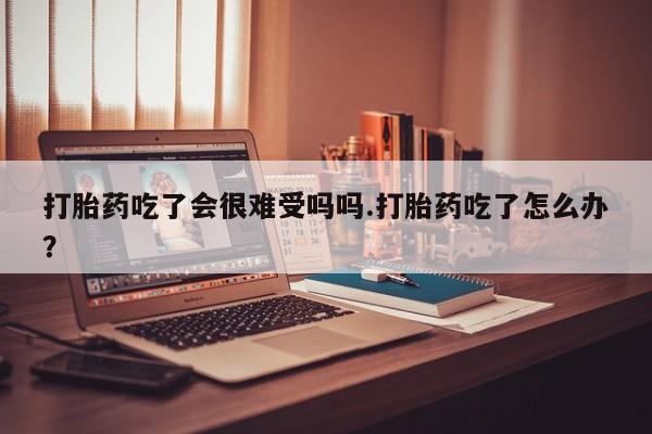 打胎药微信上哪里买打胎药吃了会很难受吗吗.打胎药吃了怎么办？
