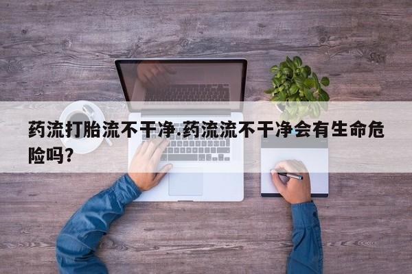 打胎药微信上哪里买药流打胎流不干净.药流流不干净会有生命危险吗？