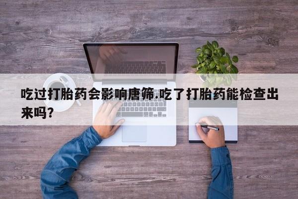 打胎药微信上哪里买吃过打胎药会影响唐筛.吃了打胎药能检查出来吗？