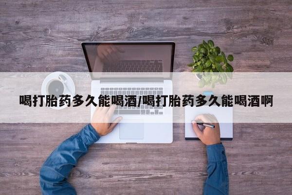打胎药微信上哪里买喝打胎药多久能喝酒/喝打胎药多久能喝酒啊