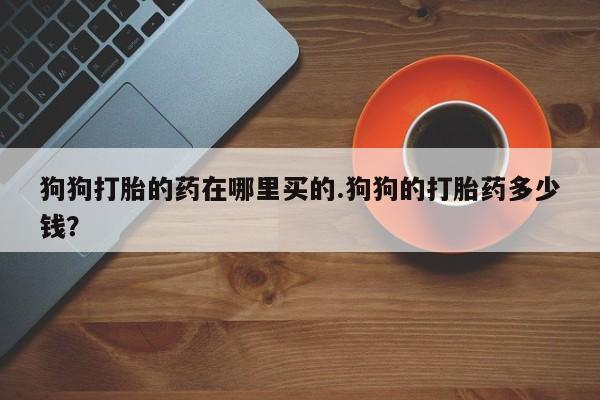 打胎药微信上哪里买狗狗打胎的药在哪里买的.狗狗的打胎药多少钱？