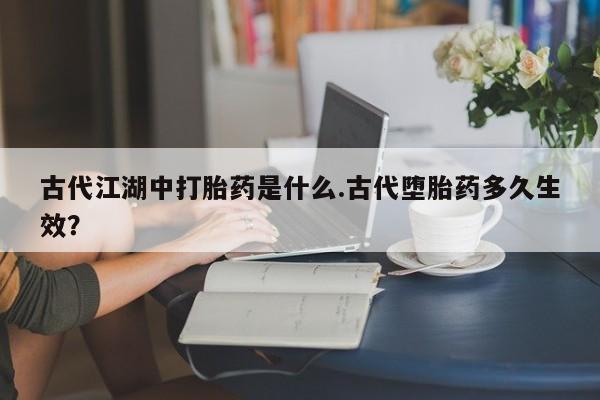 打胎药微信上哪里买古代江湖中打胎药是什么.古代堕胎药多久生效？