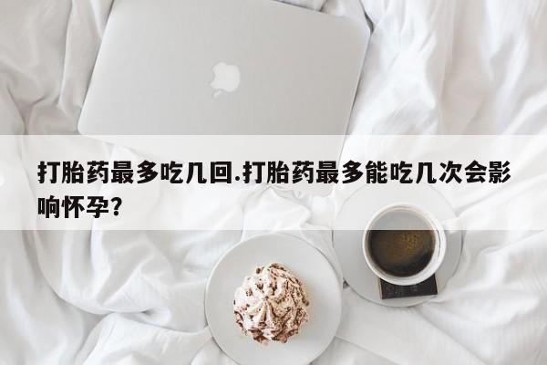 打胎药微信上哪里买打胎药最多吃几回.打胎药最多能吃几次会影响怀孕？