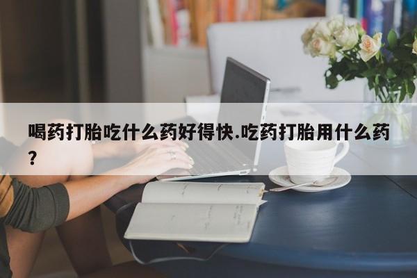 打胎药微信上哪里买喝药打胎吃什么药好得快.吃药打胎用什么药？