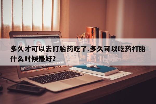 打胎药微信上哪里买多久才可以去打胎药吃了.多久可以吃药打胎什么时候最好？