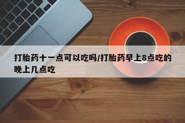打胎药微信上哪里买打胎药十一点可以吃吗/打胎药早上8点吃的晚上几点吃