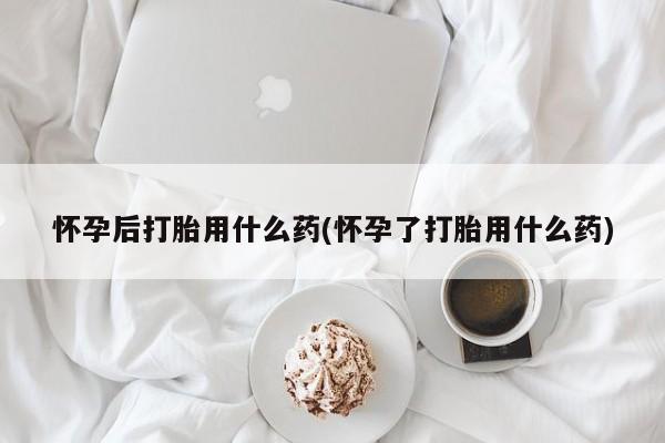 打胎药微信上哪里买怀孕后打胎用什么药(怀孕了打胎用什么药)