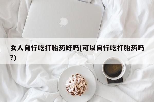 打胎药微信上哪里买女人自行吃打胎药好吗(可以自行吃打胎药吗?)
