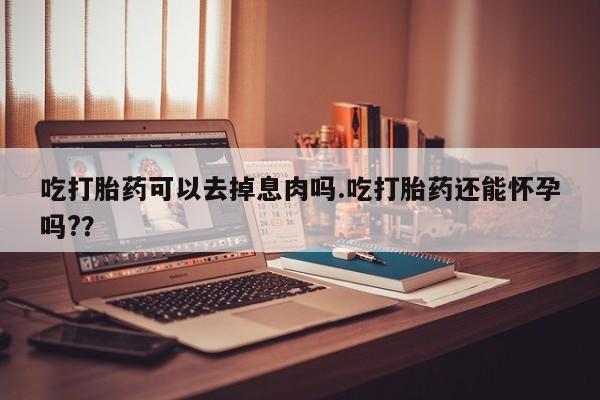 打胎药微信上哪里买吃打胎药可以去掉息肉吗.吃打胎药还能怀孕吗?？