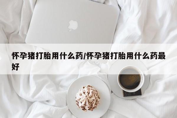 打胎药微信上哪里买怀孕猪打胎用什么药/怀孕猪打胎用什么药最好