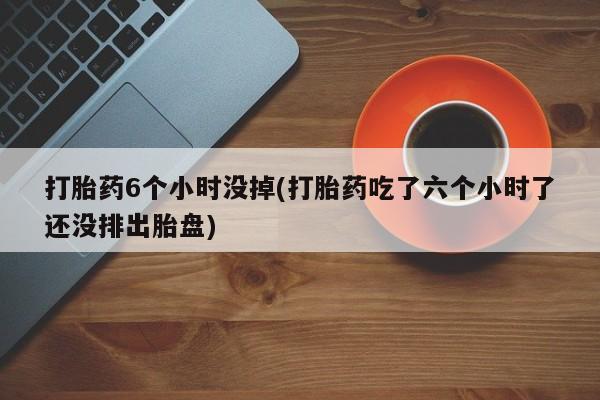 打胎药微信上哪里买打胎药6个小时没掉(打胎药吃了六个小时了还没排出胎盘)