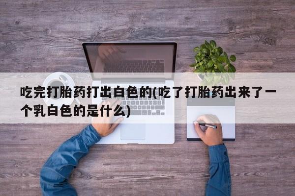 打胎药微信上哪里买吃完打胎药打出白色的(吃了打胎药出来了一个乳白色的是什么)