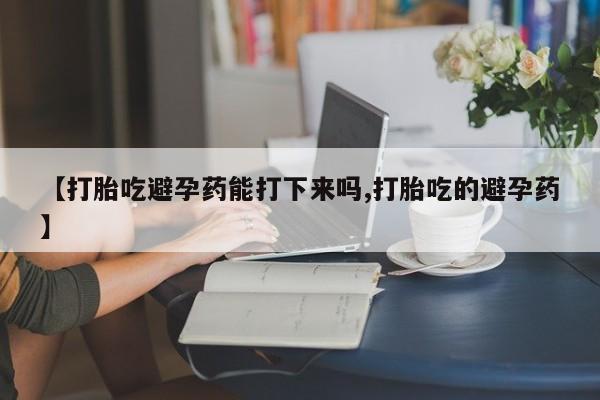 打胎药微信上哪里买【打胎吃避孕药能打下来吗,打胎吃的避孕药】