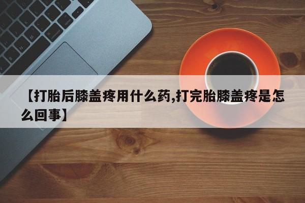 打胎药微信上哪里买【打胎后膝盖疼用什么药,打完胎膝盖疼是怎么回事】