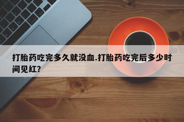打胎药微信上哪里买打胎药吃完多久就没血.打胎药吃完后多少时间见红？