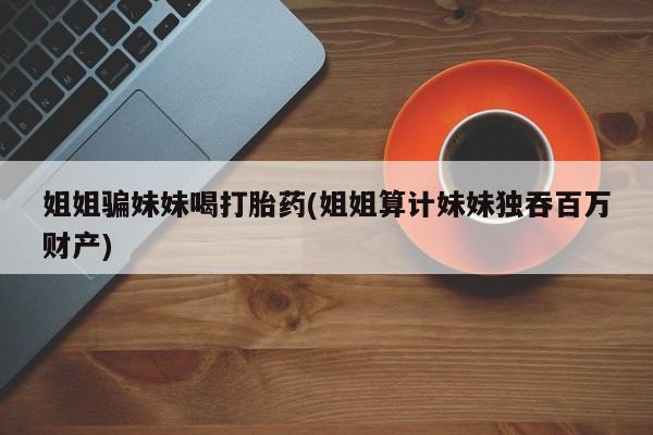 打胎药微信上哪里买姐姐骗妹妹喝打胎药(姐姐算计妹妹独吞百万财产)
