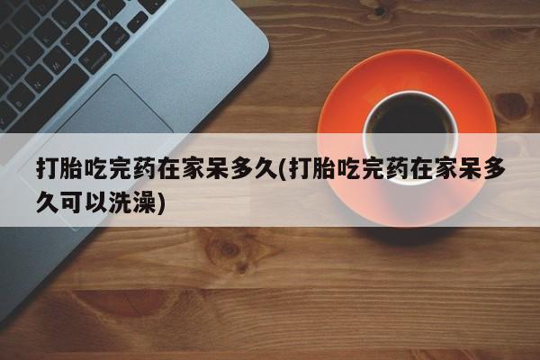 打胎药微信上哪里买打胎吃完药在家呆多久(打胎吃完药在家呆多久可以洗澡)
