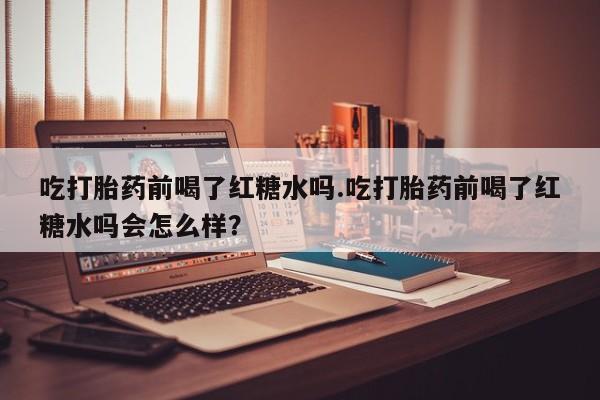 打胎药微信上哪里买吃打胎药前喝了红糖水吗.吃打胎药前喝了红糖水吗会怎么样？