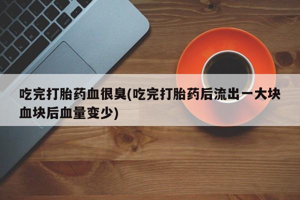 打胎药微信上哪里买吃完打胎药血很臭(吃完打胎药后流出一大块血块后血量变少)