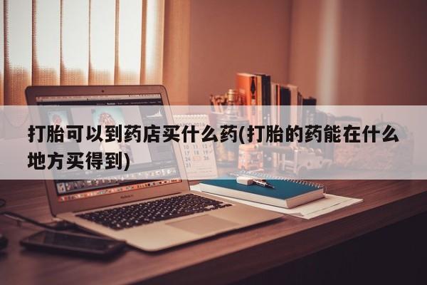 打胎药微信上哪里买打胎可以到药店买什么药(打胎的药能在什么地方买得到)
