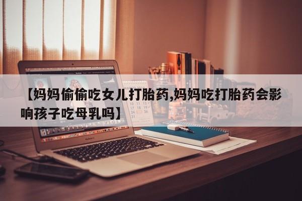 打胎药微信上哪里买【妈妈偷偷吃女儿打胎药,妈妈吃打胎药会影响孩子吃母乳吗】